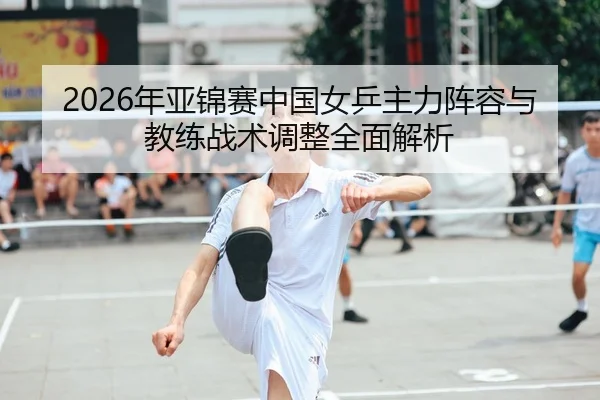 2026年亚锦赛中国女乒主力阵容与教练战术调整全面解析