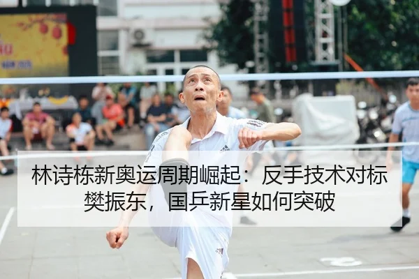 林诗栋新奥运周期崛起：反手技术对标樊振东，国乒新星如何突破